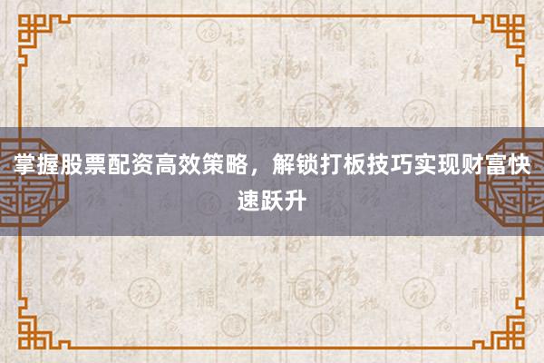 掌握股票配资高效策略，解锁打板技巧实现财富快速跃升