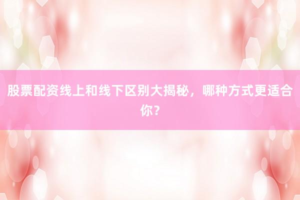 股票配资线上和线下区别大揭秘，哪种方式更适合你？