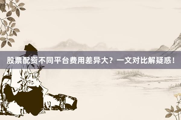 股票配资不同平台费用差异大？一文对比解疑惑！