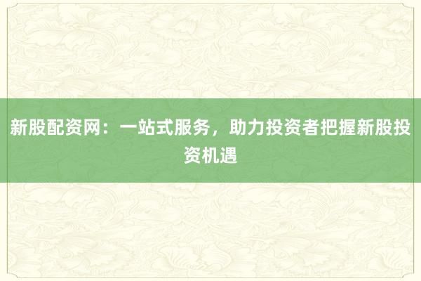 新股配资网：一站式服务，助力投资者把握新股投资机遇