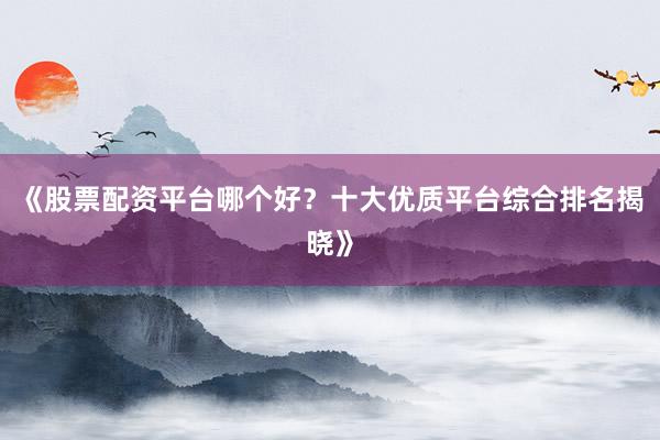 《股票配资平台哪个好？十大优质平台综合排名揭晓》