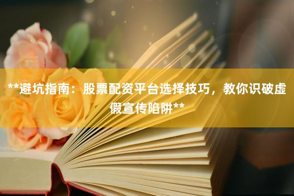 **避坑指南：股票配资平台选择技巧，教你识破虚假宣传陷阱**