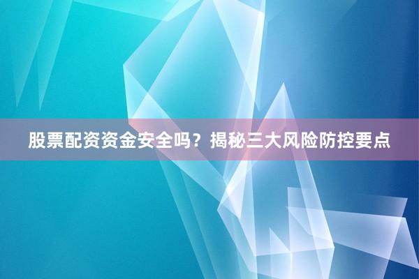 股票配资资金安全吗？揭秘三大风险防控要点