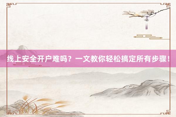 线上安全开户难吗？一文教你轻松搞定所有步骤！