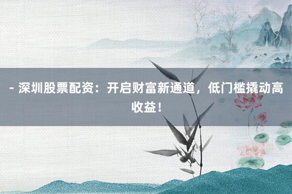 - 深圳股票配资：开启财富新通道，低门槛撬动高收益！