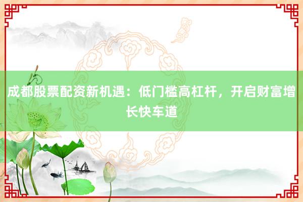成都股票配资新机遇：低门槛高杠杆，开启财富增长快车道