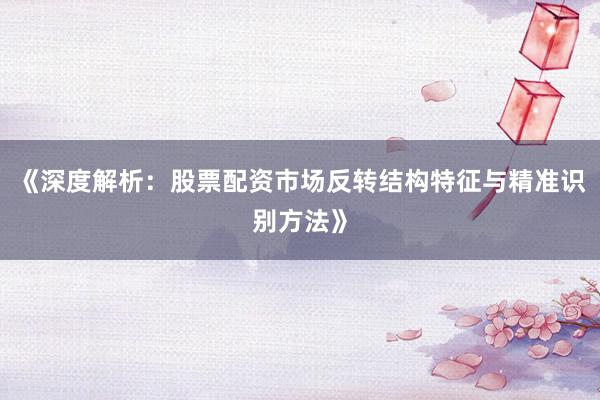 《深度解析：股票配资市场反转结构特征与精准识别方法》