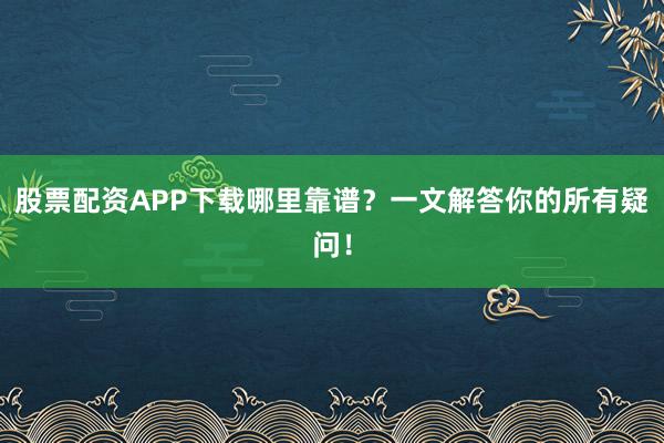 股票配资APP下载哪里靠谱？一文解答你的所有疑问！