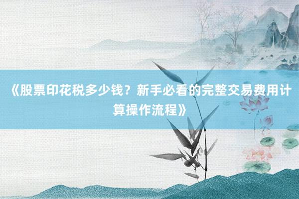 《股票印花税多少钱？新手必看的完整交易费用计算操作流程》