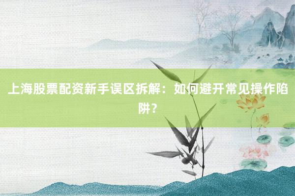 上海股票配资新手误区拆解：如何避开常见操作陷阱？