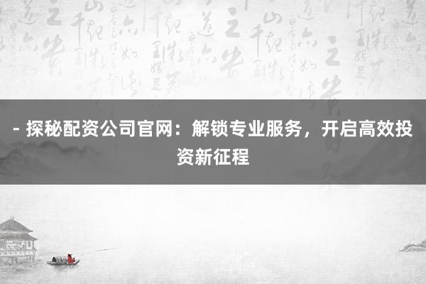 - 探秘配资公司官网：解锁专业服务，开启高效投资新征程