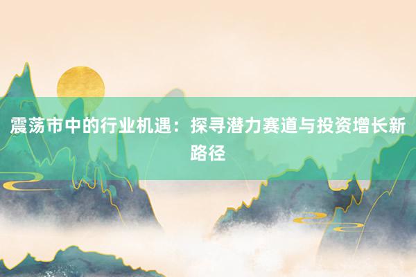 震荡市中的行业机遇：探寻潜力赛道与投资增长新路径