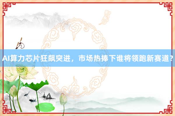 AI算力芯片狂飙突进，市场热捧下谁将领跑新赛道？