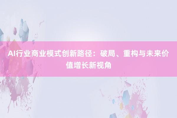 AI行业商业模式创新路径：破局、重构与未来价值增长新视角