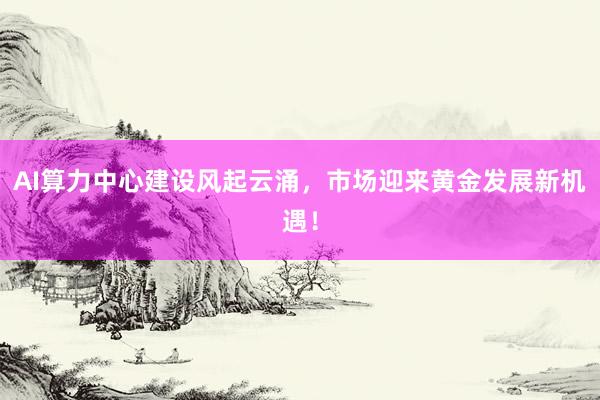 AI算力中心建设风起云涌，市场迎来黄金发展新机遇！