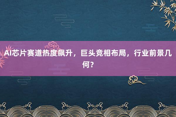 AI芯片赛道热度飙升，巨头竞相布局，行业前景几何？