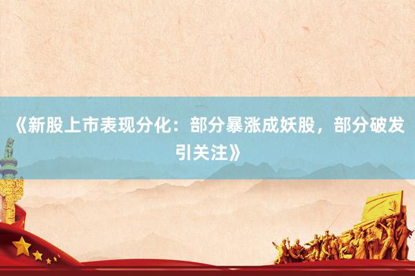 《新股上市表现分化：部分暴涨成妖股，部分破发引关注》