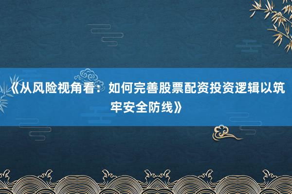 《从风险视角看：如何完善股票配资投资逻辑以筑牢安全防线》