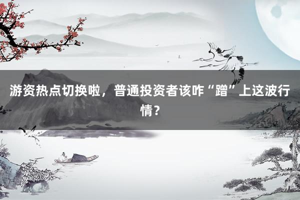 游资热点切换啦，普通投资者该咋“蹭”上这波行情？