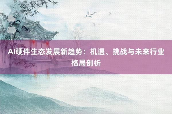 AI硬件生态发展新趋势：机遇、挑战与未来行业格局剖析