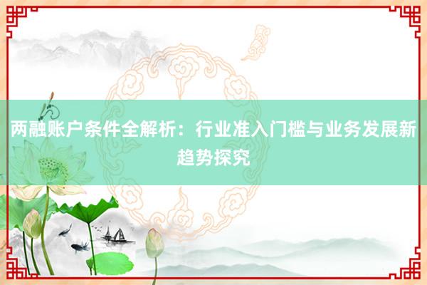 两融账户条件全解析：行业准入门槛与业务发展新趋势探究