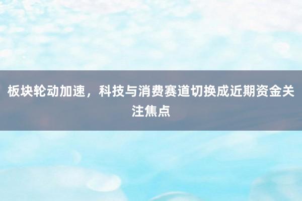 板块轮动加速，科技与消费赛道切换成近期资金关注焦点