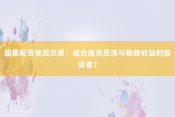 股票配资波段交易：适合追求灵活与稳健收益的投资者？