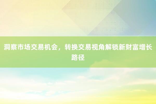 洞察市场交易机会，转换交易视角解锁新财富增长路径