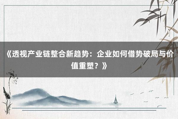 《透视产业链整合新趋势：企业如何借势破局与价值重塑？》