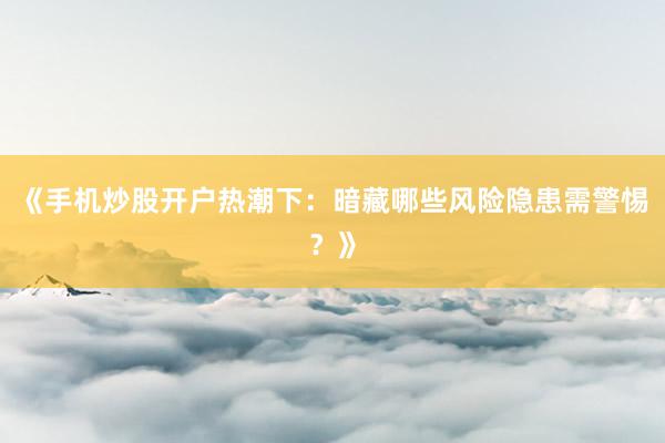 《手机炒股开户热潮下：暗藏哪些风险隐患需警惕？》