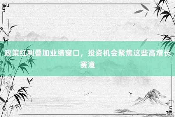 政策红利叠加业绩窗口，投资机会聚焦这些高增长赛道