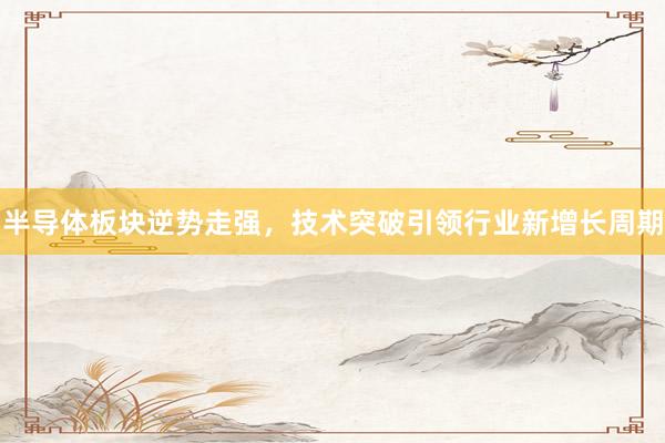 半导体板块逆势走强，技术突破引领行业新增长周期