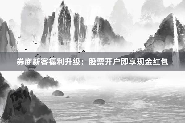 券商新客福利升级：股票开户即享现金红包