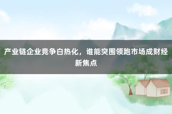 产业链企业竞争白热化，谁能突围领跑市场成财经新焦点