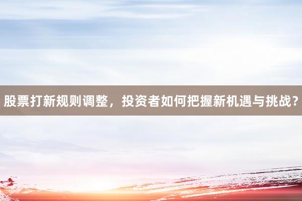 股票打新规则调整，投资者如何把握新机遇与挑战？