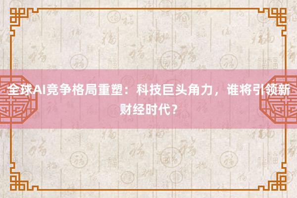 全球AI竞争格局重塑：科技巨头角力，谁将引领新财经时代？