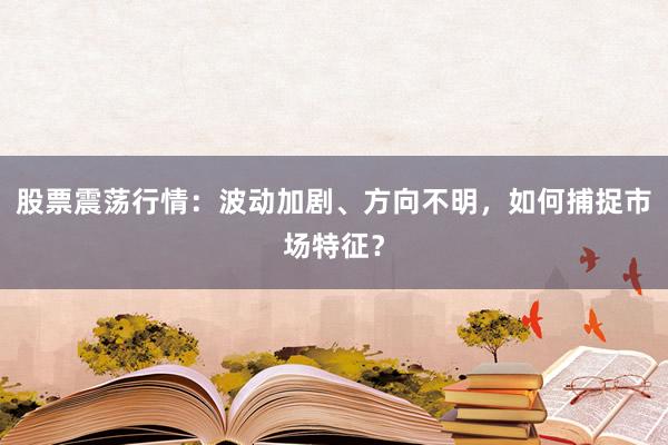 股票震荡行情：波动加剧、方向不明，如何捕捉市场特征？