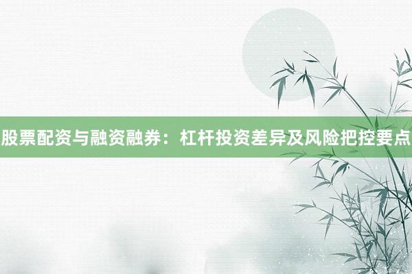 股票配资与融资融券：杠杆投资差异及风险把控要点