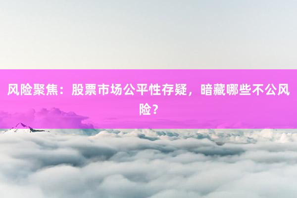 风险聚焦：股票市场公平性存疑，暗藏哪些不公风险？