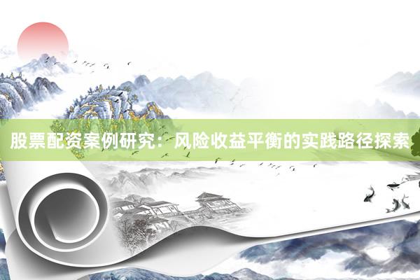 股票配资案例研究：风险收益平衡的实践路径探索