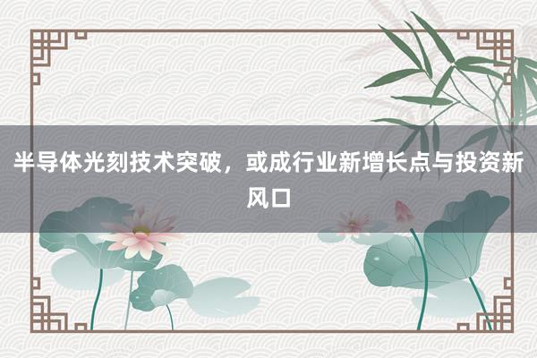 半导体光刻技术突破，或成行业新增长点与投资新风口