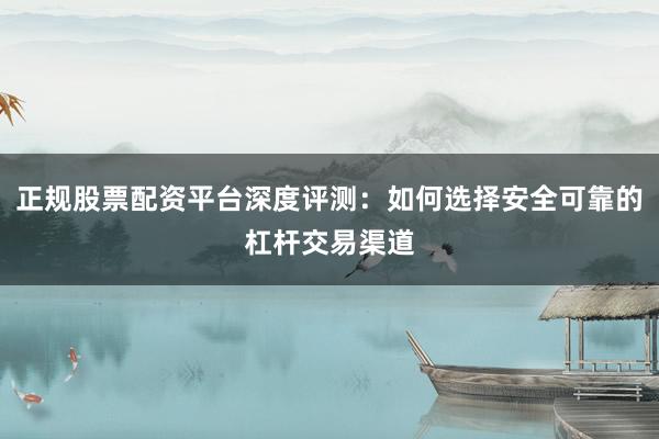 正规股票配资平台深度评测：如何选择安全可靠的杠杆交易渠道