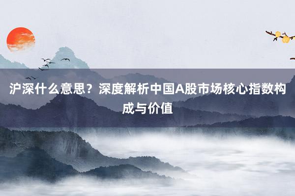 沪深什么意思？深度解析中国A股市场核心指数构成与价值