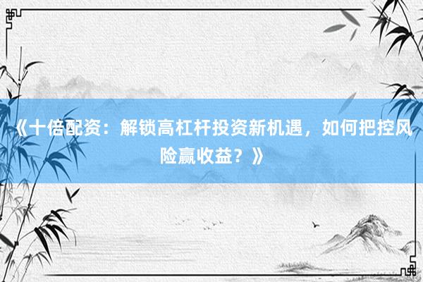 《十倍配资：解锁高杠杆投资新机遇，如何把控风险赢收益？》