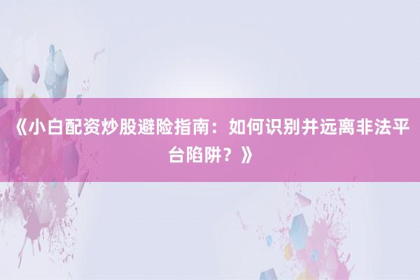 《小白配资炒股避险指南：如何识别并远离非法平台陷阱？》