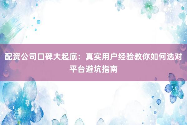 配资公司口碑大起底：真实用户经验教你如何选对平台避坑指南