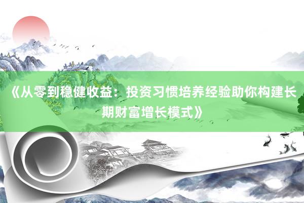 《从零到稳健收益：投资习惯培养经验助你构建长期财富增长模式》