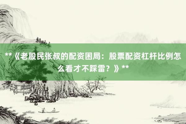**《老股民张叔的配资困局：股票配资杠杆比例怎么看才不踩雷？》**