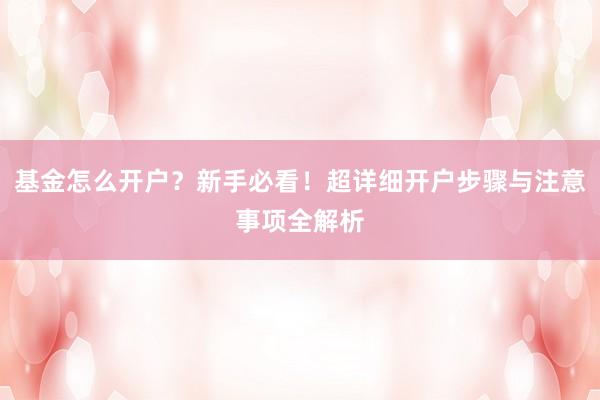 基金怎么开户？新手必看！超详细开户步骤与注意事项全解析