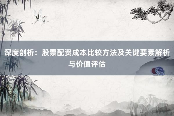 深度剖析：股票配资成本比较方法及关键要素解析与价值评估